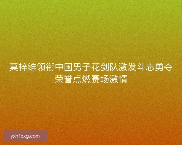 莫梓维领衔中国男子花剑队激发斗志勇夺荣誉点燃赛场激情