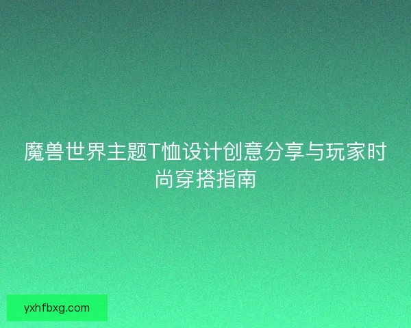 魔兽世界主题T恤设计创意分享与玩家时尚穿搭指南