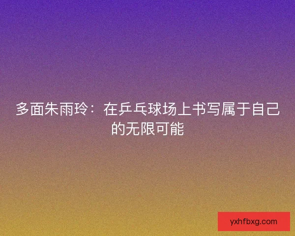 多面朱雨玲：在乒乓球场上书写属于自己的无限可能